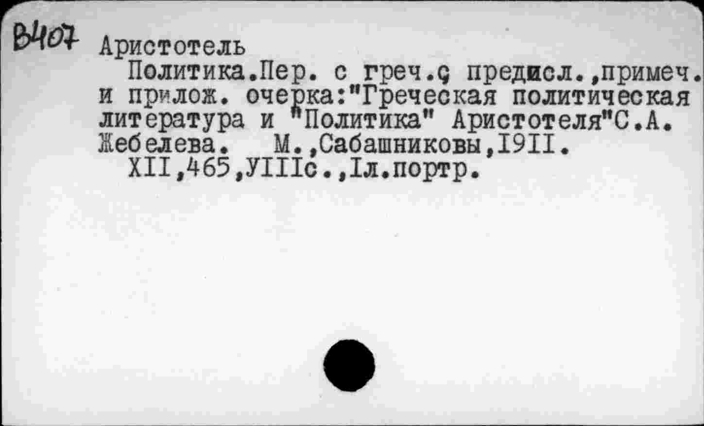 ﻿Аристотель
Политика.Пер. с греч.д предисл.,примеч. и прилож. очерка:"Греческая политическая литература и "Политика" Аристотеля"С.А. Жебелева. М.»Сабашниковы,1911.
XII ,465 ,УШс. ,1л.портр.